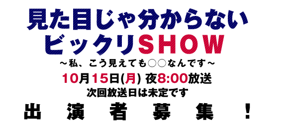 見た目じゃ分からないビックリSHOW～私、こう見えても○○なんです～10月15日(月)夜8：00放送　次回放送日は未定です　出演者募集！