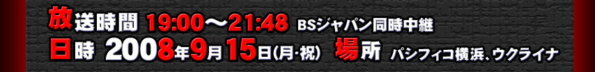 放送時間 19:00～21:48　 BSジャパン同時中継　日時 2008年9月15日（月・祝）　場所 パシフィコ横浜、ウクライナ