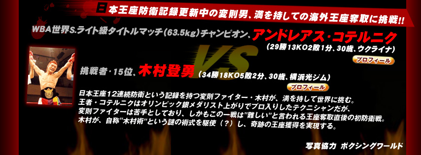 日本王座防衛記録更新中の変則男、満を持しての海外王座奪取に挑戦！！
		WBA世界S.ライト級タイトルマッチ（63.5kg）チャンピオン、アンドレアス・コテルニク（ウクライナ）vs 挑戦者・15位、木村登勇 （横浜光ジム）
