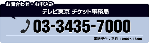 お問い合わせ・お申込み テレビ東京 チケット事務局 03-3435-7000 電話受付:平日 10:00~18:00