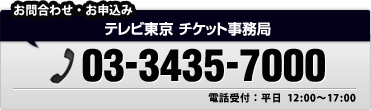 お問い合わせ・お申込み｜テレビ東京 チケット事務局　03-3435-7000｜電話受付：平日 12:00～17:00