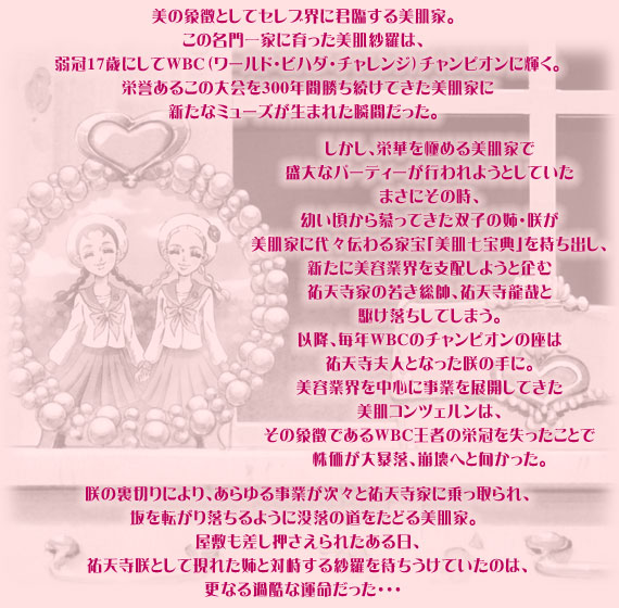 美の象徴としてセレブ界に君臨する美肌家。
この名門一家に育った美肌紗羅は、弱冠17歳にしてWBC（ワールド・ビハダ・チャレンジ）チャンピオンに輝く。栄誉あるこの大会を300年間勝ち続けてきた美肌家に新たなミューズが生まれた瞬間だった。
しかし、栄華を極める美肌家で盛大なパーティーが行われようとしていたまさにその時、幼い頃から慕ってきた双子の姉・咲が美肌家に代々伝わる家宝「美肌七宝典」を持ち出し、新たに美容業界を支配しようと企む祐天寺家の若き総帥、祐天寺龍哉と駆け落ちしてしまう。以降、毎年WBCのチャンピオンの座は祐天寺夫人となった咲の手に。美容業界を中心に事業を展開してきた美肌コンツェルンは、その象徴であるWBC王者の栄冠を失ったことで株価が大暴落、崩壊へと向かった。
咲の裏切りにより、あらゆる事業が次々と祐天寺家に乗っ取られ、坂を転がり落ちるように没落の道をたどる美肌家。屋敷も差し押さえられたある日、祐天寺咲として現れた姉と対峙する紗羅を待ちうけていたのは、更なる過酷な運命だった・・・。