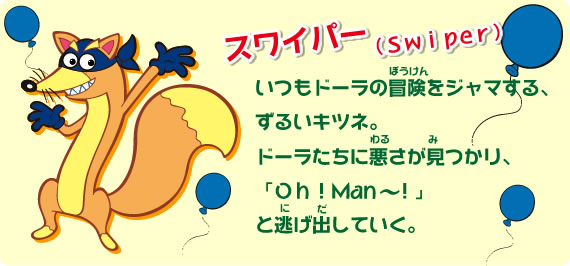 いつもドーラの冒険をジャマする、ずるいキツネ。ドーラたちに悪さが見つかり、Ｏｈ！Man~！」と逃げ出していく。