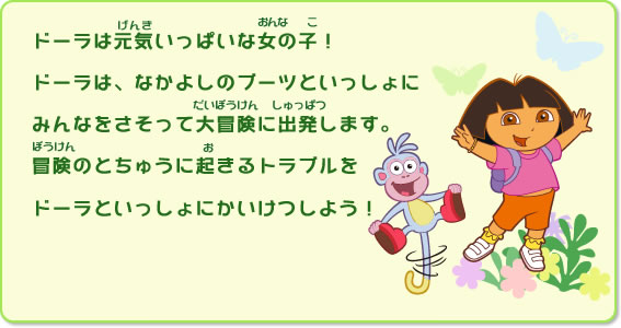 ーラは元気いっぱいな女の子！ドーラは、なかよしのブーツといっしょにみんなをさそって大冒険に出発します。冒険のとちゅうに起きるトラブルをドーラといっしょにかいけつしよう！