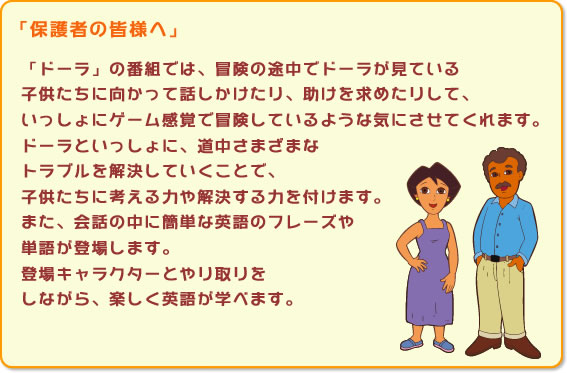 「ドーラ」の番組では、冒険の途中でドーラが見ている子供たちに向かって話しかけたり、助けを求めたりして、いっしょにゲーム感覚で冒険しているような気にさせてくれます。ドーラといっしょに、道中さまざまなトラブルを解決していくことで、子供たちに考える力や解決する力を付けます。また、会話の中に簡単な英語のフレーズや単語が登場します。登場キャラクターとやり取りをしながら、楽しく英語が学べます。