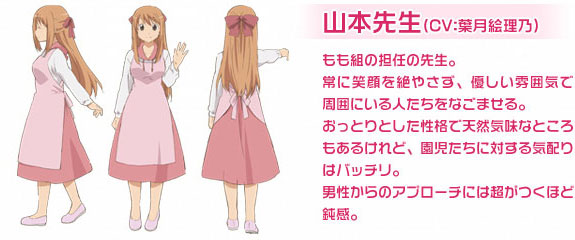 山本先生（CV：葉月絵理乃）もも組の担任の先生。常に笑顔を絶やさず、優しい雰囲気で周囲にいる人たちをなごませる。おっとりとした性格で天然気味なところもあるけれど、園児たちに対する気配りはバッチリ。男性からのアプローチには超がつくほど鈍感。