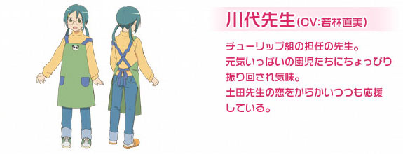 川代先生（CV：若林直美）チューリップ組の担任の先生。元気いっぱいの園児たちにちょっぴり振り回され気味。土田先生の恋をからかいつつも応援している。