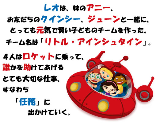 レオは、妹のアニー、お友だちのクインシー、ジューンと一緒に、とっても元気で賢い子どものチームを作った。チーム名は「リトル・アインシュタイン」。４人はロケットに乗って、誰かを助けてあげるとても大切な仕事、すなわち「任務」に出かけていく。
