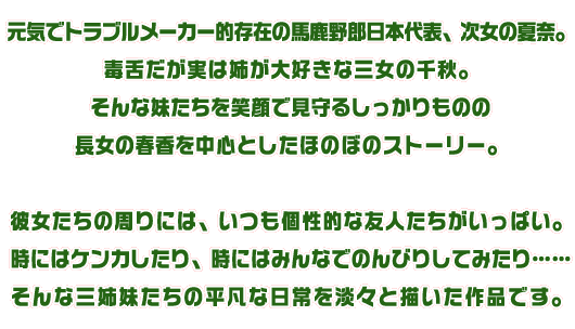 元気でトラブルメーカー的存在の馬鹿野郎日本代表、次女の夏奈。毒舌だが実は姉が大好きな三女の千秋。そんな妹たちを笑顔で見守るしっかりものの長女の春香を中心としたほのぼのストーリー。彼女たちの周りには、いつも個性的な友人たちがいっぱい。時にはケンカしたり、時にはみんなでのんびりしてみたり……そんな三姉妹たちの平凡な日常を淡々と描いた作品です。