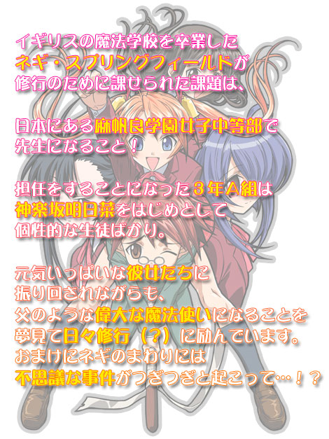 イギリスの魔法学校を卒業したネギ・スプリングフィールドが修行のために課せられた課題は、日本にある麻帆良学園女子中等部で先生になること！担任をすることになった３年Ａ組は神楽坂明日菜をはじめとして個性的な生徒ばかり。元気いっぱいな彼女たちに振り回されながらも、父のような偉大な魔法使いになることを夢見て日々修行（？）に励んでいます。おまけにネギのまわりには不思議な事件がつぎつぎと起こって…！？
