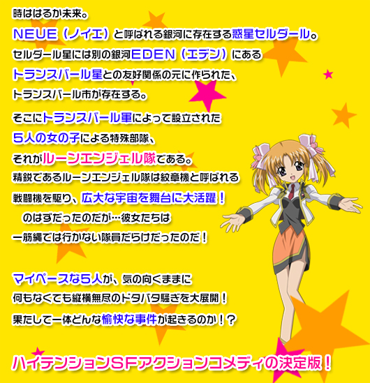 時ははるか未来。ＮＥＵＥ（ノイエ）と呼ばれる銀河に存在する惑星セルダール。セルダール星には別の銀河ＥＤＥＮ（エデン）にあるトランスバール星との友好関係の元に作られた、トランスバール市が存在する。そこにトランスバール軍によって設立された５人の女の子による特殊部隊、それがルーンエンジェル隊である。精鋭であるルーンエンジェル隊は紋章機と呼ばれる戦闘機を駆り、広大な宇宙を舞台に大活躍！　のはずだったのだが…彼女たちは一筋縄では行かない隊員だらけだったのだ！　マイペースな５人が、気の向くままに何もなくても縦横無尽のドタバタ騒ぎを大展開！果たして一体どんな愉快な事件が起きるのか！？　ハイテンションＳＦアクションコメディの決定版！