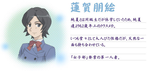 ○蓮賀朋絵
純夏とは同級生だが休学していたため、純夏達よりも２歳年上のクラスメイト。いつも堂々として大人びた性格だが、天然な一面も持ち合わせている。「女子部」発案の第一人者。