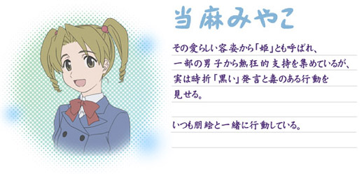 ○当麻みやこ
その愛らしい容姿から「姫」とも呼ばれ、一部の男子から熱狂的支持を集めているが、実は時折「黒い」発言と毒のある行動を見せる。いつも朋絵と一緒に行動している。
