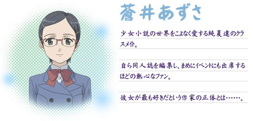 ○蒼井あずさ
少女小説の世界をこよなく愛する純夏達のクラスメイト。自ら同人誌を編集し、まめにイベントにも出席するほどの熱心なファン。彼女が最も好きだという作家の正体とは……。