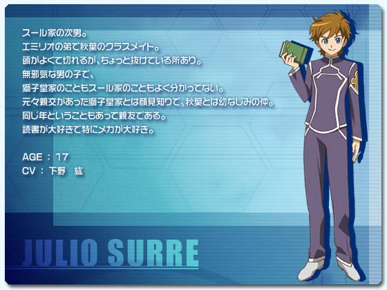 フリオ・スール
スール家の次男。
エミリオの弟で秋葉のクラスメイト。
頭がよくて切れるが、ちょっと抜けている所あり。
無邪気な男の子で、獅子堂家のこともスール家のこともよく分かってない。
元々親交があった獅子堂家とは顔見知りで、秋葉とは幼なじみの仲。
同じ年ということもあって親友である。
読書が大好きで特にメカが大好き。
AGE ： 17
CV ： 下野　紘