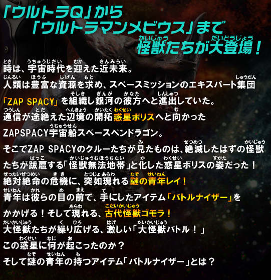 時は、宇宙時代を迎えた近未来。人類は抱負な資源を求め、スペースミッションのエキスパート集団「ZAP SPACY」を組織し銀河の彼方へと進出していた。通信が途絶えた辺境の開拓惑星ボリスへと向かったZAP SPACY宇宙船スペースペンドラゴン。そこでZAP SPACYのクルーたちが見たものは、絶滅したはずの怪獣たちが跋扈する「怪獣無法地帯」と化した惑星ボリスの姿だった！絶対絶命の危機に、突如現れる謎の青年レイ！青年は彼らの目の前で、手にしたアイテム「バトルナイザー」をかかげる！そして現れる、古代怪獣ゴモラ！大怪獣たちが繰り広げる、激しい「大怪獣バトル！」この惑星に何が起こったのか？そして謎の青年の持つアイテム「バトルナイザー」とは？