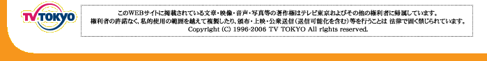 TV TOKYO このWEBサイトに掲載されている文章・映像・音声・写真等の著作権はテレビ東京およびその他の権利者に帰属しています。権利者の許諾なく、私的使用の範囲を超えて複製したり、配布・上映・公衆送信（送信可能化を含む）等を行うことは法律で固く禁じられています。Copyright(c)1996-2006 TV TOKYO All rights reserved.