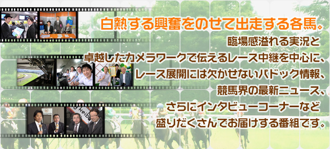 白熱する興奮をのせて出走する各馬。臨場感溢れる実況と　卓越したカメラワークで伝えるレース中継を中心に、レース展開には欠かせないパドック情報、競馬界の最新ニュース、さらにインタビューコーナーなど　盛りだくさんでお届けする番組です。