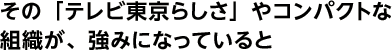 その「テレビ東京らしさ」やコンパクトな組織が、強みになっていると