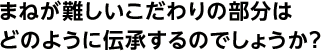 まねが難しいこだわりの部分はどのように伝承するのでしょうか？