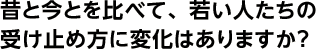 昔と今とを比べて、若い人たちの受け止め方に変化はありますか？