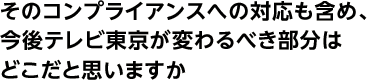 そのコンプライアンスへの対応も含め、今後テレビ東京が変わるべき部分はどこだと思いますか