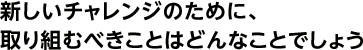 新しいチャレンジのために、取り組むべきことはどんなことでしょう