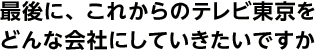 最後に、これからのテレビ東京をどんな会社にしていきたいですか