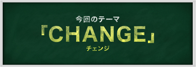今回のテーマ 「CHANGE」 チェンジ