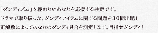 「ダンディズム」を極めたいあなたを応援する検定です。ドラマの内容や、「ダンディズム」に関する問題を30問出題し、正解数によってあなたのダンディ具合を測定します。目指せダンディ！
