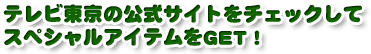 テレビ東京の公式サイトをチェックしてスペシャルアイテムをGET！