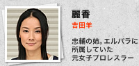 麗香／吉田羊：忠輔の姉。エルパラに所属していた元女子プロレスラー