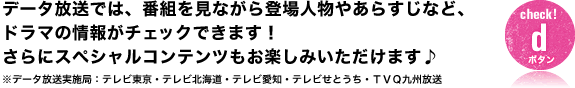 データ放送では、番組を見ながら登場人物やあらすじなど、ドラマの情報がチェックできます!さらにスペシャルコンテンツもお楽しみいただけます♪※データ放送実施局:テレビ東京・テレビ北海道・テレビ愛知・テレビせとうち・TVQ九州放送