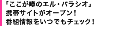 「ここが噂のエル・パラシオ」 携帯サイトがオープン！ 番組情報をいつでもチェック！