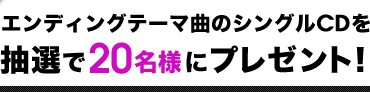 エンディングテーマ曲のシングルCDを抽選で20名様にプレゼント！