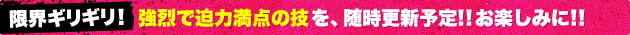 限界ギリギリ！強烈で迫力満点の技を、随時更新予定！！お楽しみに！！
