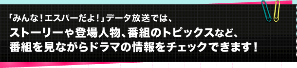 「みんな！エスパーだよ！」データ放送では、ストーリーや登場人物、番組のトピックスなど、番組を見ながらドラマの情報をチェックできます！