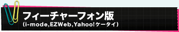 フィーチャーフォン版 （i-mode,EZWeb,Yahoo!ケータイ）