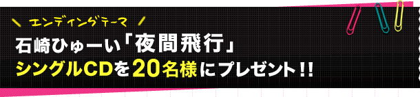 エンディングテーマ　石崎ひゅーい「夜間飛行」シングルCDを20名様にプレゼント！！