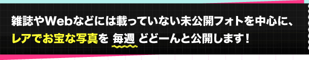 雑誌やWebなどには載っていない未公開フォトを中心に、レアでお宝な写真を毎週どどーんと公開します！