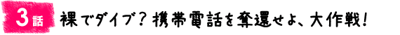 3話:裸でダイブ? 携帯電話を奪還せよ、大作戦!