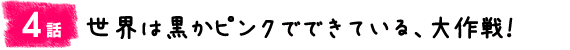 4話：世界は黒かピンクでできている、大作戦！