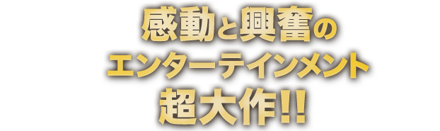 感動と興奮のエンターテインメント超大作！！