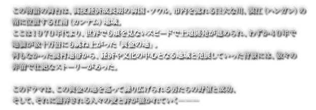 この物語の舞台は、高度経済成長期の韓国・ソウル。市内を流れる巨大な川、漢江（ハンガン）の南に位置する江南（カンナム）地域。ここは１９７０年代より、世界でも類を見ないスピードで土地開発が進められ、わずか４０年で地価が数十万倍にも跳ね上がった「黄金の地」。何もなかった農村地帯から、経済や文化の中心となる地域と発展していった背景には、数々の非情で壮絶なストーリーがあった。このドラマは、この黄金の地を巡って繰り広げられる男たちの野望と成功、そして、それに翻弄される人々の愛と絆が描かれていく―――