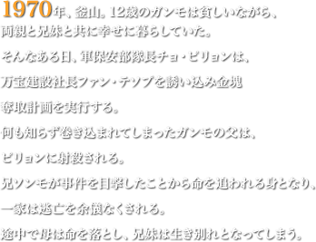 1970年、釜山。12歳のガンモは貧しいながら、両親と兄妹と共に幸せに暮らしていた。そんなある日、軍保安部隊長チョ・ピリョンは、万宝建設社長ファン・テソプを誘い込み金塊奪取計画を実行する。何も知らず巻き込まれてしまったガンモの父は、ピリョンに射殺される。兄ソンモが事件を目撃したことから命を追われる身となり、一家は逃亡を余儀なくされる。途中で母は命を落とし、兄妹は生き別れとなってしまう。