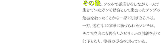 その後、ソウルで靴磨きをしながら一人で生きていたガンモは客として出会ったテソプの危機を救ったことから一家に引き取られる。一方、逃亡中に米軍に助けられたソンモは、そこで皮肉にも再会したピリョンの信頼を得て部下となり、復讐の機会を窺っていた。