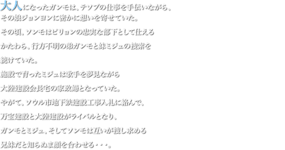 大人になったガンモは、テソプの仕事を手伝いながら、その娘ジョンヨンに密かに想いを寄せていた。その頃、ソンモはピリョンの忠実な部下として仕えるかたわら、行方不明の弟ガンモと妹ミジュの捜索を続けていた。施設で育ったミジュは歌手を夢見ながら大陸建設会長宅の家政婦となっていた。やがて、ソウル市地下鉄建設工事入札に絡んで、万宝建設と大陸建設がライバルとなり、ガンモとミジュ、そしてソンモは互いが捜し求める兄妹だと知らぬま顔を合わせる・・・。
