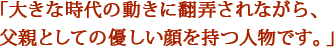 「大きな時代の動きに翻弄されながら、父親としての優しい顔を持つ人物です。」