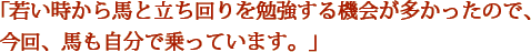 「若い時から馬と立ち回りを勉強する機会が多かったので、今回、馬も自分で乗っています。」