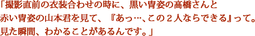 「撮影直前の衣装合わせの時に、黒い冑姿の高橋さんと赤い冑姿の山本君を見て、『あっ…、この２人ならできる』って。見た瞬間、わかることがあるんです。」
